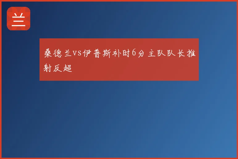 桑德兰vs伊普斯补时6分主队队长推射反超