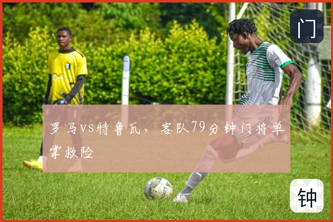 罗马vs特鲁瓦，客队79分钟门将单掌救险