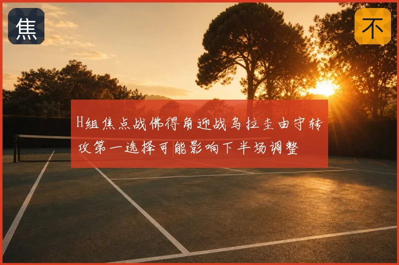 H组焦点战佛得角迎战乌拉圭由守转攻第一选择可能影响下半场调整